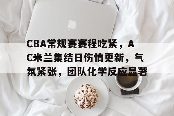 CBA常规赛赛程吃紧，AC米兰集结日伤情更新，气氛紧张，团队化学反应显著的简单介绍